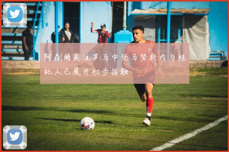 阿森纳关注罗马中场马努科内与经纪人已展开初步接触