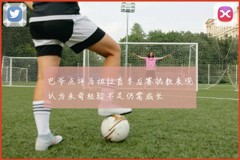 巴爷点评马祖拉首季后赛执教表现认为米奇经验不足仍需成长