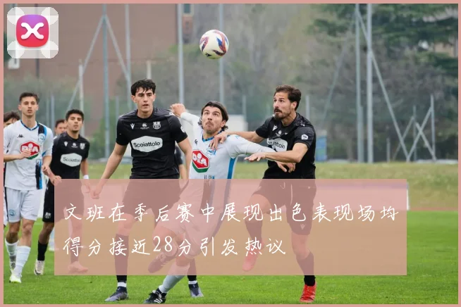 文班在季后赛中展现出色表现场均得分接近28分引发热议