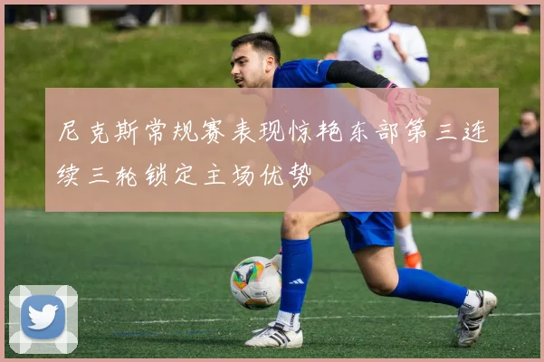 尼克斯常规赛表现惊艳东部第三连续三轮锁定主场优势
