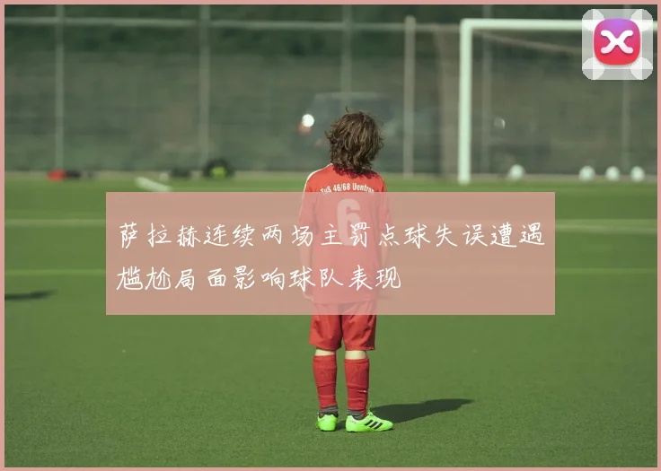 萨拉赫连续两场主罚点球失误遭遇尴尬局面影响球队表现