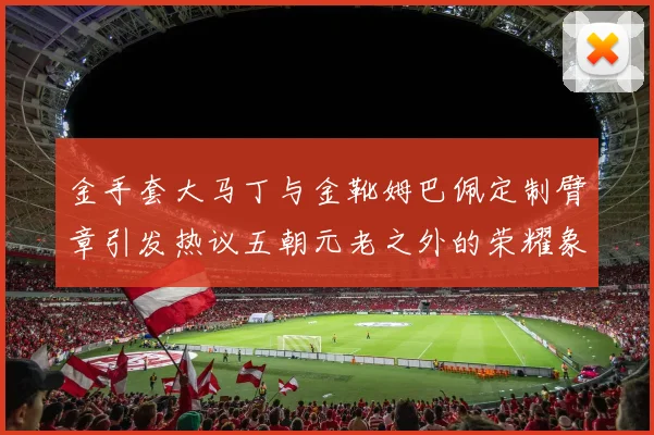 金手套大马丁与金靴姆巴佩定制臂章引发热议五朝元老之外的荣耀象征