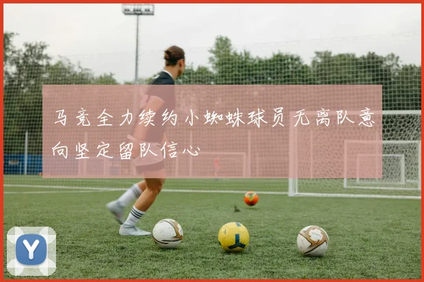 马竞全力续约小蜘蛛球员无离队意向坚定留队信心