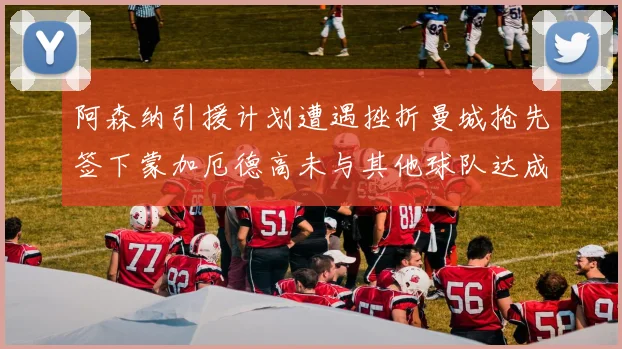 阿森纳引援计划遭遇挫折曼城抢先签下蒙加厄德高未与其他球队达成协议