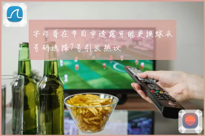 字母哥在节目中透露可能更换球衣号码选择7号引发热议