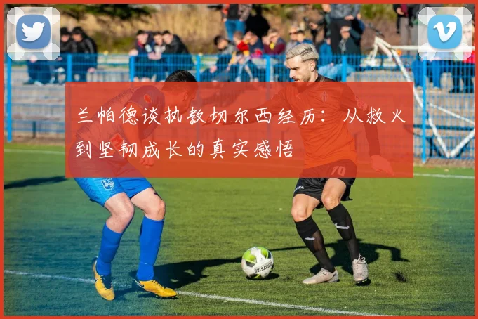 兰帕德谈执教切尔西经历：从救火到坚韧成长的真实感悟