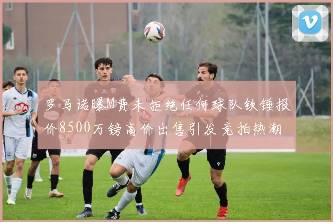 罗马诺曝M费未拒绝任何球队铁锤报价8500万镑高价出售引发竞拍热潮