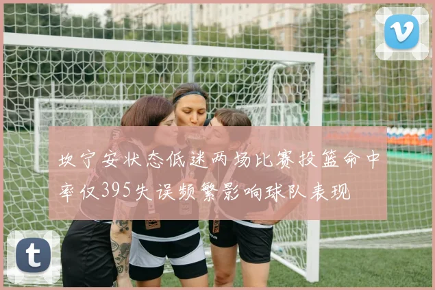 坎宁安状态低迷两场比赛投篮命中率仅395失误频繁影响球队表现