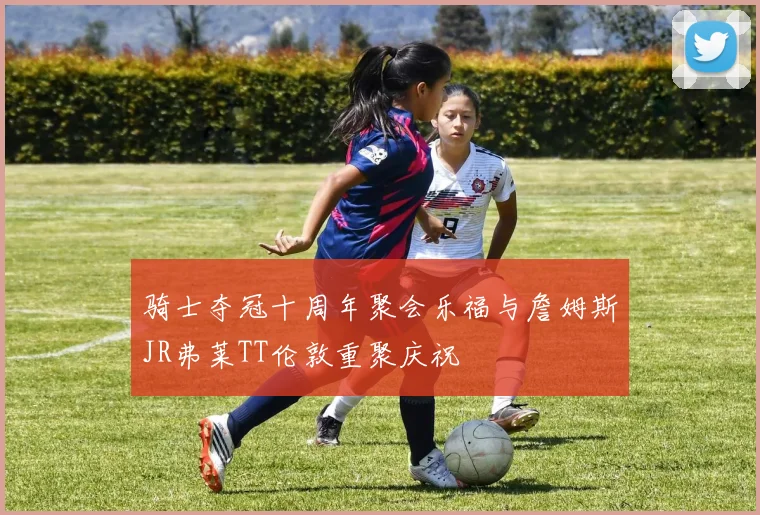 骑士夺冠十周年聚会乐福与詹姆斯JR弗莱TT伦敦重聚庆祝
