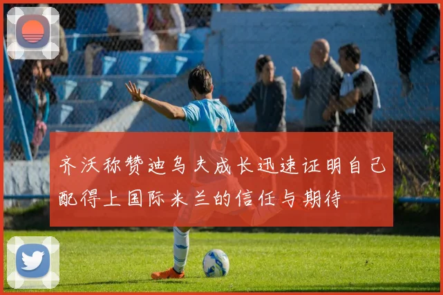齐沃称赞迪乌夫成长迅速证明自己配得上国际米兰的信任与期待