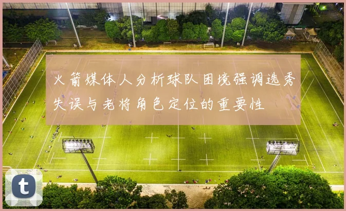 火箭媒体人分析球队困境强调选秀失误与老将角色定位的重要性