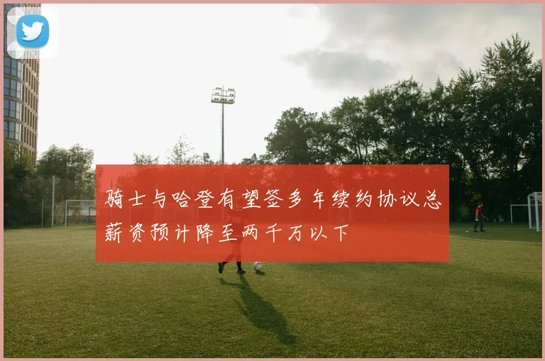 骑士与哈登有望签多年续约协议总薪资预计降至两千万以下