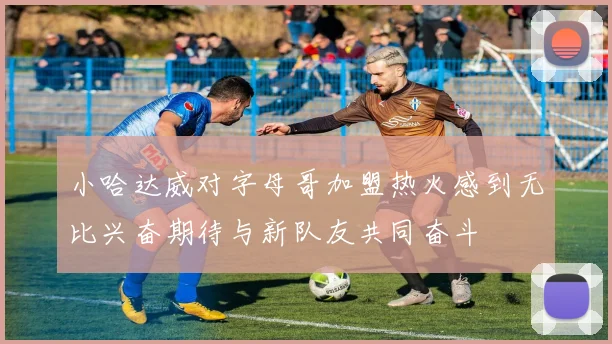 小哈达威对字母哥加盟热火感到无比兴奋期待与新队友共同奋斗