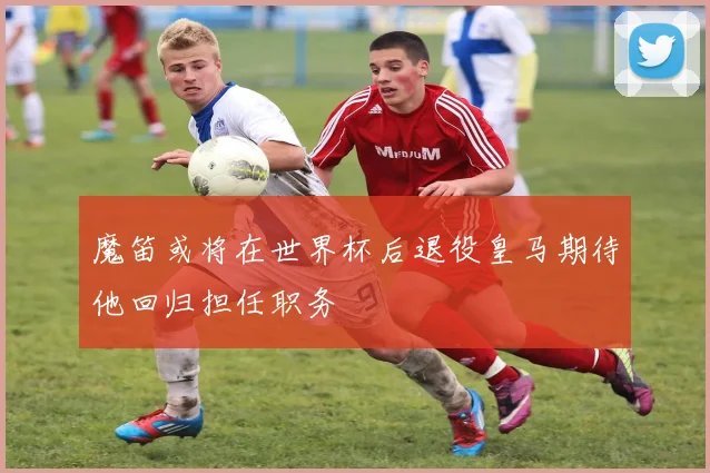 魔笛或将在世界杯后退役皇马期待他回归担任职务