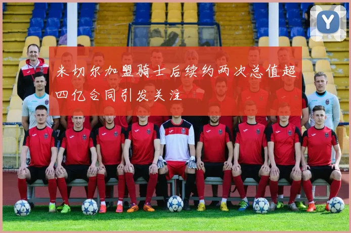 米切尔加盟骑士后续约两次总值超四亿合同引发关注