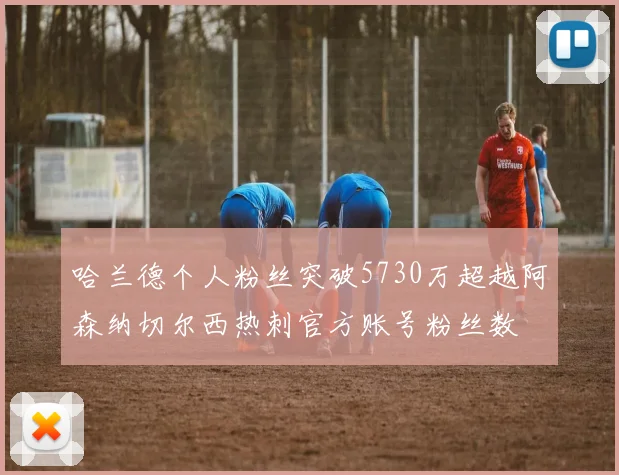 哈兰德个人粉丝突破5730万超越阿森纳切尔西热刺官方账号粉丝数