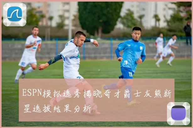 ESPN模拟选秀揭晓奇才爵士灰熊新星选拔结果分析
