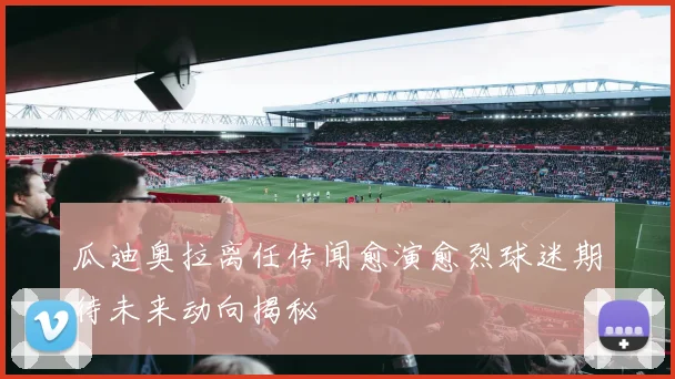 瓜迪奥拉离任传闻愈演愈烈球迷期待未来动向揭秘