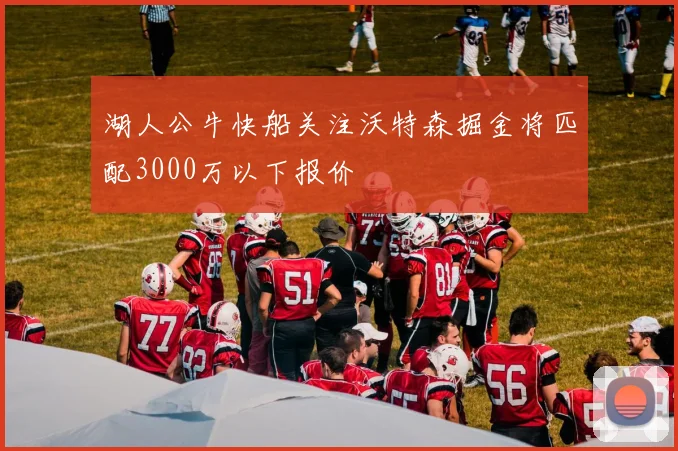 湖人公牛快船关注沃特森掘金将匹配3000万以下报价