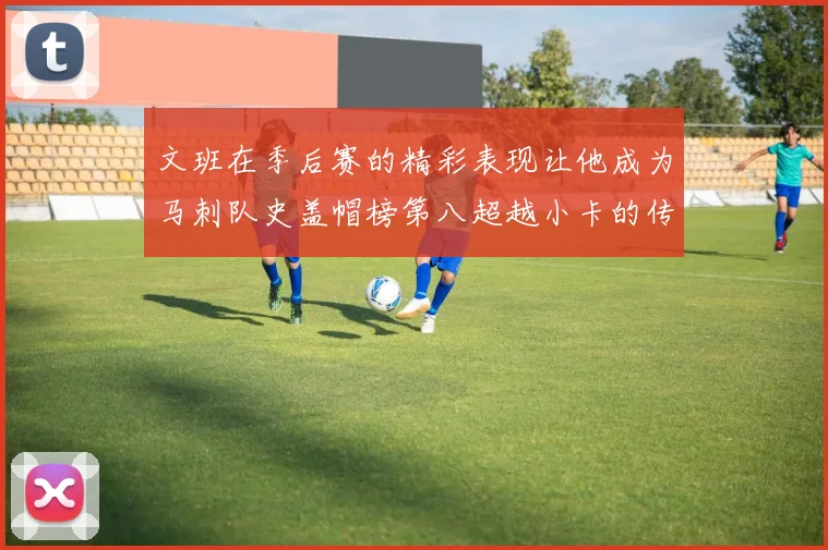 文班在季后赛的精彩表现让他成为马刺队史盖帽榜第八超越小卡的传奇之路