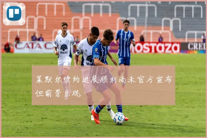 莱默尔续约进展顺利尚未官方宣布但前景乐观