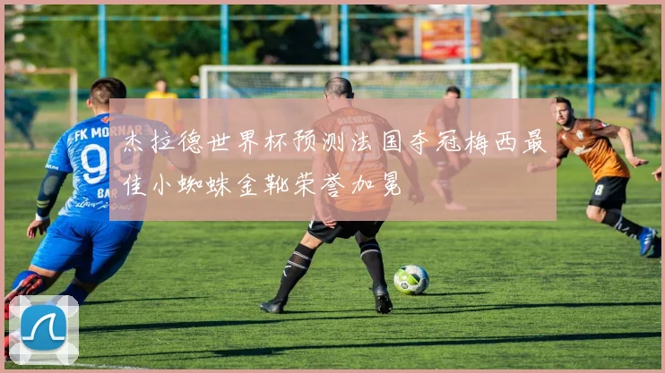 杰拉德世界杯预测法国夺冠梅西最佳小蜘蛛金靴荣誉加冕