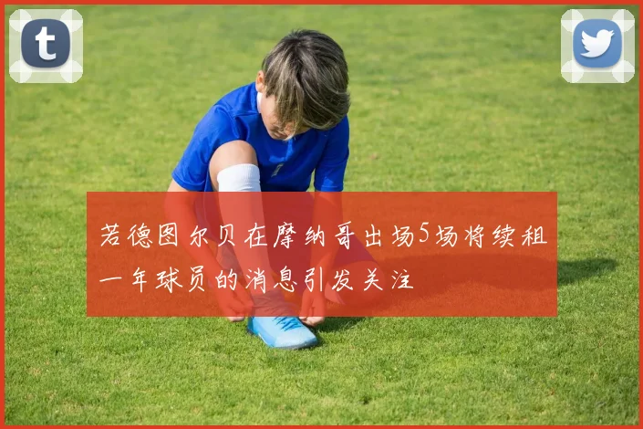 若德图尔贝在摩纳哥出场5场将续租一年球员的消息引发关注
