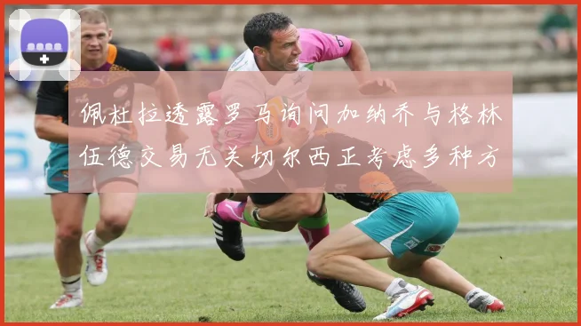佩杜拉透露罗马询问加纳乔与格林伍德交易无关切尔西正考虑多种方案