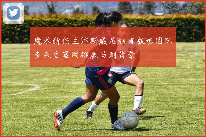 魔术新任主帅斯威尼组建教练团队多来自篮网雄鹿马刺背景